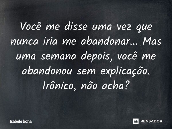 Você me disse uma vez que nunca iria me abandonar... Mas uma semana depois, você me abandonou sem explicação. Irônico, não acha?... Frase de Isabele bona.