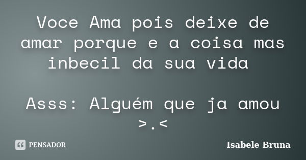 Voce Ama pois deixe de amar porque e a coisa mas inbecil da sua vida Asss: Alguém que ja amou >.<... Frase de Isabele Bruna.