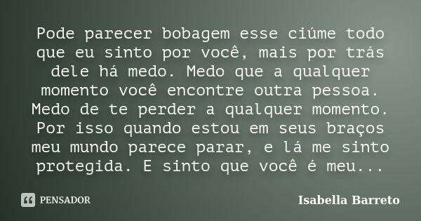 Pode parecer bobagem esse ciúme todo que eu sinto por você, mais por trás dele há medo. Medo que a qualquer momento você encontre outra pessoa. Medo de te perde... Frase de Isabella Barreto.