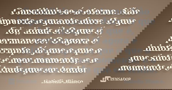 Constituir-se-á eterno. Não importa o quanto dure. O que foi, ainda é! O que é, permanece! O agora é ininterrupto. Já que o que o que sinto é meu momento, e o m... Frase de Isabella Blanco.
