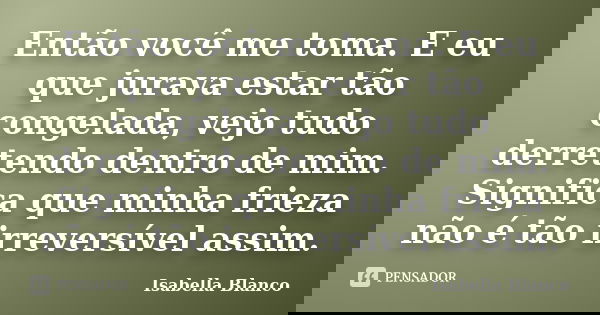 Então você me toma. E eu que jurava estar tão congelada, vejo tudo derretendo dentro de mim. Significa que minha frieza não é tão irreversível assim.... Frase de Isabella Blanco.