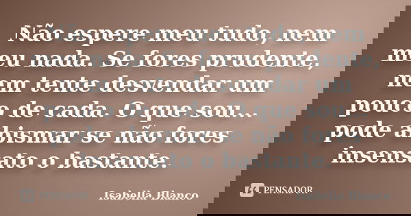 Não espere meu tudo, nem meu nada. Se fores prudente, nem tente desvendar um pouco de cada. O que sou... pode abismar se não fores insensato o bastante.... Frase de Isabella Blanco.