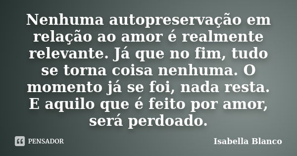 Nenhuma autopreservação em relação ao amor é realmente relevante. Já que no fim, tudo se torna coisa nenhuma. O momento já se foi, nada resta. E aquilo que é fe... Frase de Isabella Blanco.