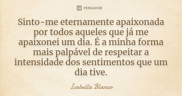 Sinto-me eternamente apaixonada por todos aqueles que já me apaixonei um dia. É a minha forma mais palpável de respeitar a intensidade dos sentimentos que um di... Frase de Isabella Blanco.