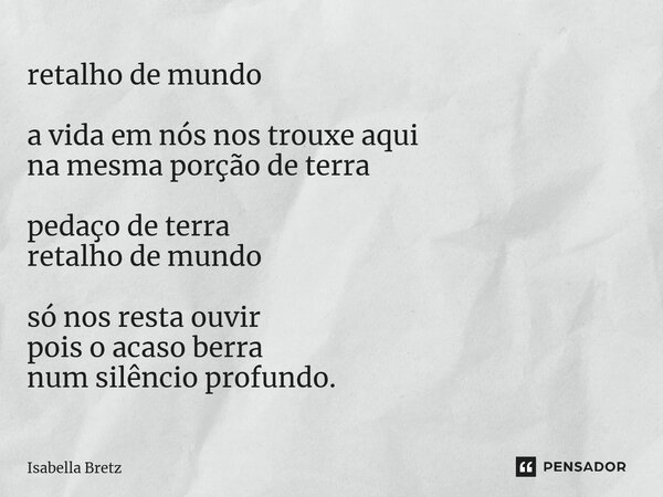 ⁠retalho de mundo a vida em nós nos trouxe aqui na mesma porção de terra pedaço de terra retalho de mundo só nos resta ouvir pois o acaso berra num silêncio pro... Frase de Isabella Bretz.