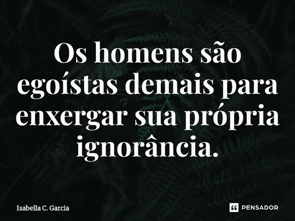 Os homens são egoístas⁠ demais para enxergar sua própria ignorância.... Frase de Isabella C. Garcia.