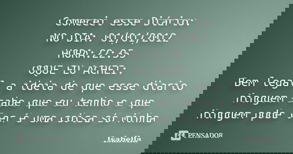 Comecei esse Diário: NO DIA: 01/01/2012 HORA:22:35 OQUE EU ACHEI: Bem legal a ideia de que esse diario ninguem sabe que eu tenho e que ninguem pode ler é uma co... Frase de Isabella.