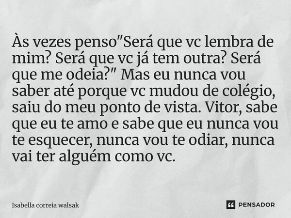 Às vezes penso "Será que vc lembra de mim? Será que vc já tem outra? Será que me odeia?" Mas eu nunca vou saber até porque vc mudou de colégio, saiu d... Frase de Isabella correia walsak.