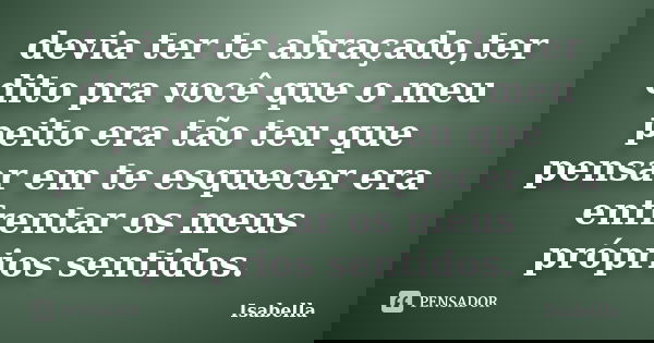 devia ter te abraçado,ter dito pra você que o meu peito era tão teu que pensar em te esquecer era enfrentar os meus próprios sentidos.... Frase de Isabella.