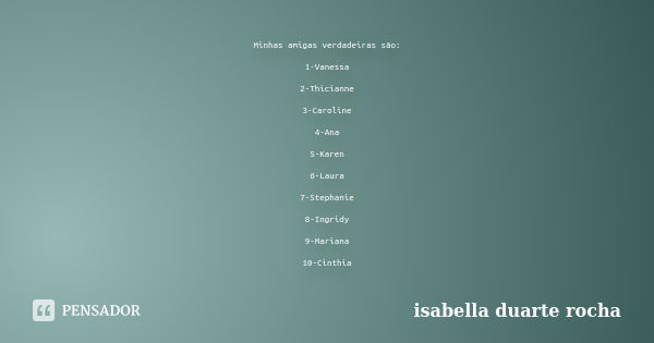 Minhas amigas verdadeiras são: 1-Vanessa 2-Thicianne 3-Caroline 4-Ana 5-Karen 6-Laura 7-Stephanie 8-Ingridy 9-Mariana 10-Cinthia... Frase de Isabella Duarte Rocha.