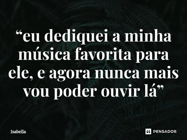 “⁠eu dediquei a minha música favorita para ele, e agora nunca mais vou poder ouvir lá”... Frase de Isabella.