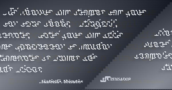 Já houve um tempo em que eu era boba, frágil, inocente, até que um dia você me apareceu e mudou completamente o rumo de tudo isso.... Frase de Isabella Mendes.