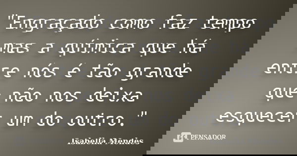 "Engraçado como faz tempo mas a química que há entre nós é tão grande que não nos deixa esquecer um do outro."... Frase de Isabella Mendes.