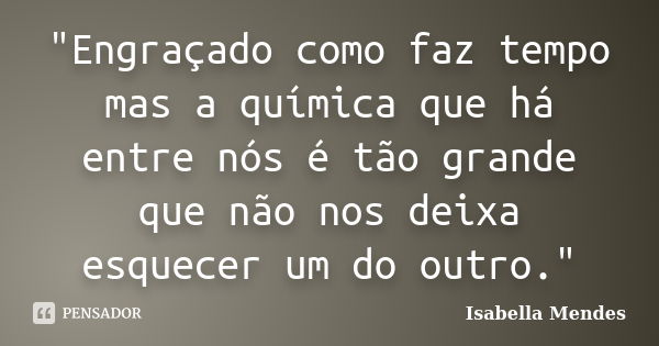 "Engraçado como faz tempo mas a química que há entre nós é tão grande que não nos deixa esquecer um do outro."... Frase de Isabella Mendes.