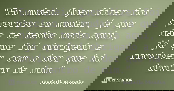 "Eu mudei… Quer dizer foi preciso eu mudar, já que não te tenho mais aqui, já que fui obrigado a conviver com a dor que há dentro de mim."... Frase de Isabella Mendes.