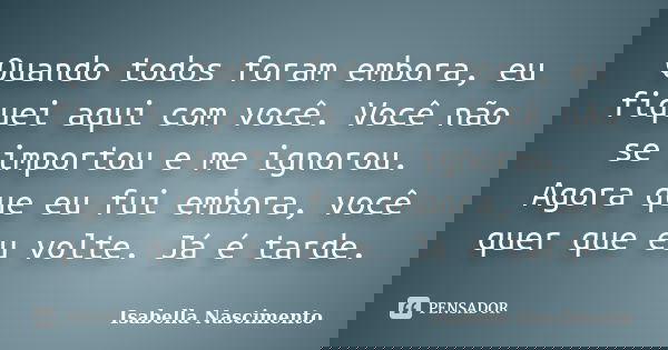 Quando todos foram embora, eu fiquei aqui com você. Você não se importou e me ignorou. Agora que eu fui embora, você quer que eu volte. Já é tarde.... Frase de Isabella Nascimento.