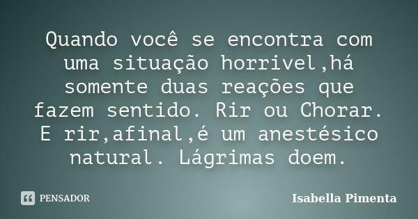 Quando você se encontra com uma situação horrivel,há somente duas reações que fazem sentido. Rir ou Chorar. E rir,afinal,é um anestésico natural. Lágrimas doem.... Frase de Isabella Pimenta.