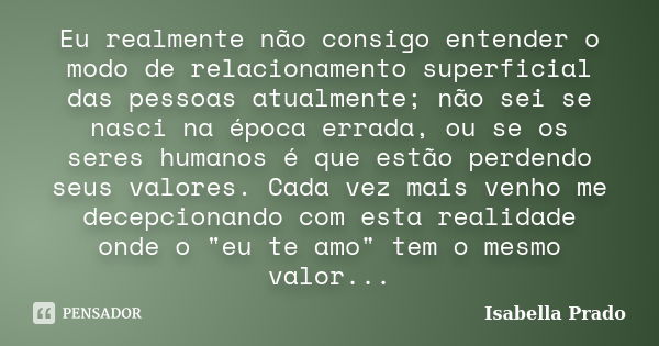 Eu realmente não consigo entender o modo de relacionamento superficial das pessoas atualmente; não sei se nasci na época errada, ou se os seres humanos é que es... Frase de Isabella Prado.