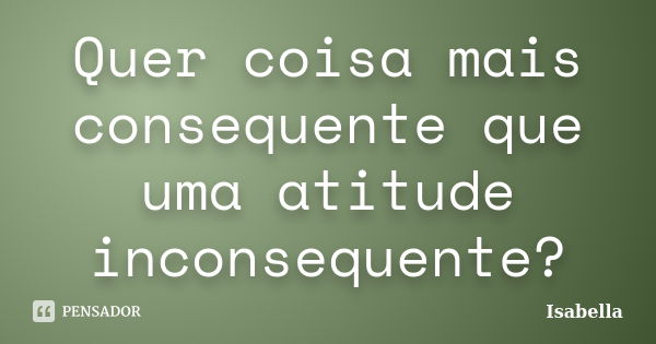 Quer coisa mais consequente que uma atitude inconsequente?... Frase de Isabella.