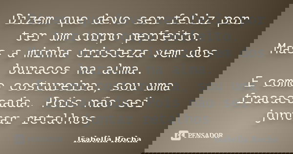 Dizem que devo ser feliz por ter um corpo perfeito. Mas a minha tristeza vem dos buracos na alma. E como costureira, sou uma fracassada. Pois não sei juntar ret... Frase de Isabella Rocha.