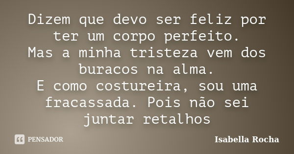 Dizem que devo ser feliz por ter um corpo perfeito. Mas a minha tristeza vem dos buracos na alma. E como costureira, sou uma fracassada. Pois não sei juntar ret... Frase de Isabella Rocha.