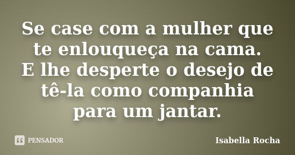 Se case com a mulher que te enlouqueça na cama. E lhe desperte o desejo de tê-la como companhia para um jantar.... Frase de Isabella Rocha.