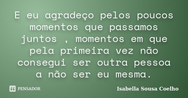 E eu agradeço pelos poucos momentos que passamos juntos , momentos em que pela primeira vez não consegui ser outra pessoa a não ser eu mesma.... Frase de Isabella Sousa Coelho.