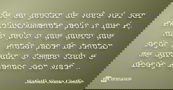 Se eu gostar de você vai ser exclusivamente pelo o que é, não pelo o que quero que seja , então pare de tentar me agradar o tempo todo e deseje apenas ser você ... Frase de Isabella Sousa Coelho.