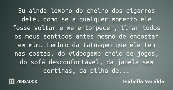 Eu ainda lembro do cheiro dos cigarros dele, como se a qualquer momento ele fosse voltar e me entorpecer, tirar todos os meus sentidos antes mesmo de encostar e... Frase de Isabella Varalda.