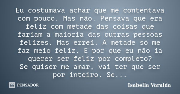 Eu costumava achar que me contentava com pouco. Mas não. Pensava que era feliz com metade das coisas que fariam a maioria das outras pessoas felizes. Mas errei.... Frase de Isabella Varalda.