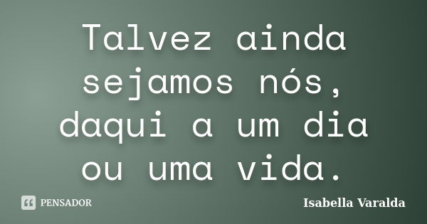 Talvez ainda sejamos nós, daqui a um dia ou uma vida.... Frase de Isabella Varalda.