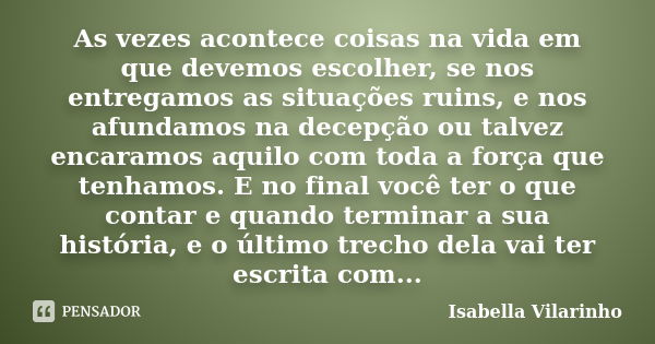 As vezes acontece coisas na vida em que devemos escolher, se nos entregamos as situações ruins, e nos afundamos na decepção ou talvez encaramos aquilo com toda ... Frase de Isabella Vilarinho.