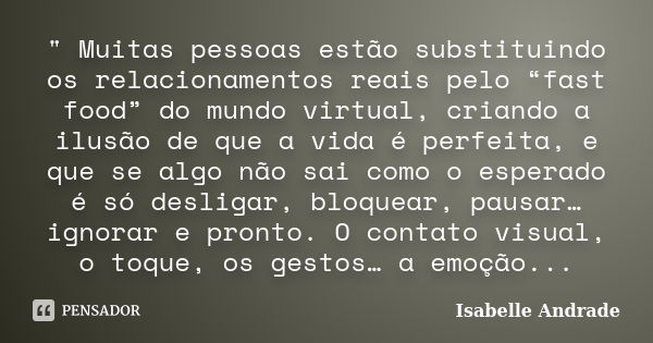 " Muitas pessoas estão substituindo os relacionamentos reais pelo “fast food” do mundo virtual, criando a ilusão de que a vida é perfeita, e que se algo nã... Frase de Isabelle Andrade.