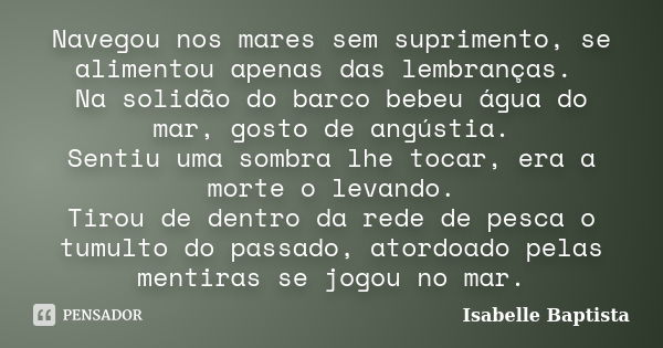 Navegou nos mares sem suprimento, se alimentou apenas das lembranças. Na solidão do barco bebeu água do mar, gosto de angústia. Sentiu uma sombra lhe tocar, era... Frase de Isabelle Baptista.