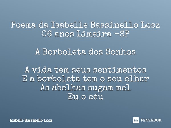 ⁠Poema da Isabelle Bassinello Losz
06 anos Limeira -SP A Borboleta dos Sonhos A vida tem seus sentimentos
E a borboleta tem o seu olhar
As abelhas sugam mel
Eu ... Frase de Isabelle Bassinello Losz.