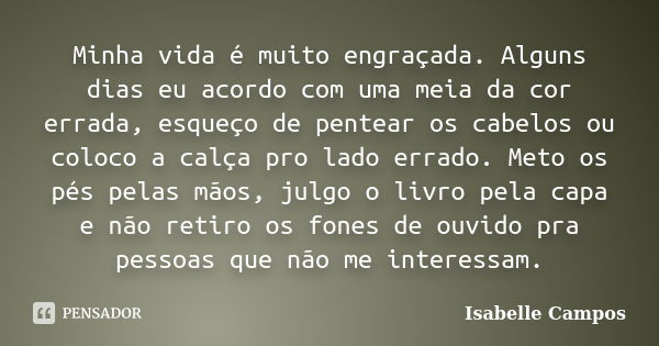 Minha vida é muito engraçada. Alguns dias eu acordo com uma meia da cor errada, esqueço de pentear os cabelos ou coloco a calça pro lado errado. Meto os pés pel... Frase de Isabelle Campos.