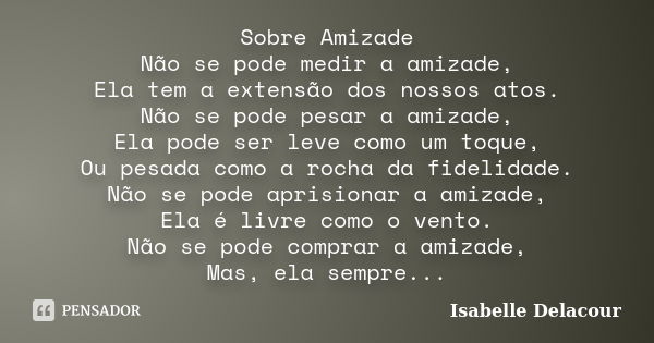 Sobre Amizade Não se pode medir a amizade, Ela tem a extensão dos nossos atos. Não se pode pesar a amizade, Ela pode ser leve como um toque, Ou pesada como a ro... Frase de Isabelle Delacour.