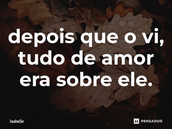 ⁠depois que o vi, tudo de amor era sobre ele.... Frase de isabelle.