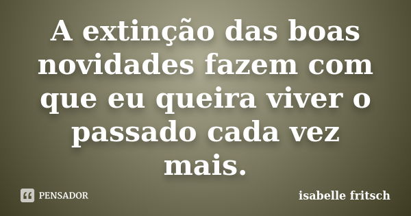 A extinção das boas novidades fazem com que eu queira viver o passado cada vez mais.... Frase de Isabelle Fritsch.