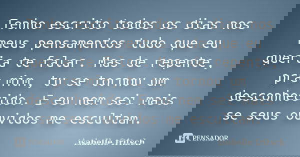 Tenho escrito todos os dias nos meus pensamentos tudo que eu queria te falar. Mas de repente, pra mim, tu se tornou um desconhecido. E eu nem sei mais se seus o... Frase de isabelle fritsch.