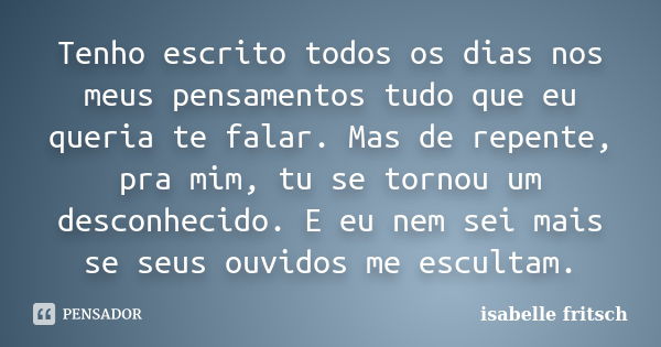 Tenho escrito todos os dias nos meus pensamentos tudo que eu queria te falar. Mas de repente, pra mim, tu se tornou um desconhecido. E eu nem sei mais se seus o... Frase de isabelle fritsch.