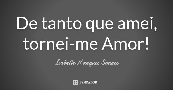 De tanto que amei, tornei-me Amor!... Frase de Isabelle Marques Soares.