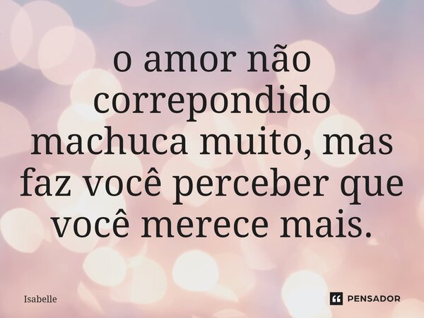 ⁠o amor não correpondido machuca muito, mas faz você perceber que você merece mais.... Frase de isabelle.