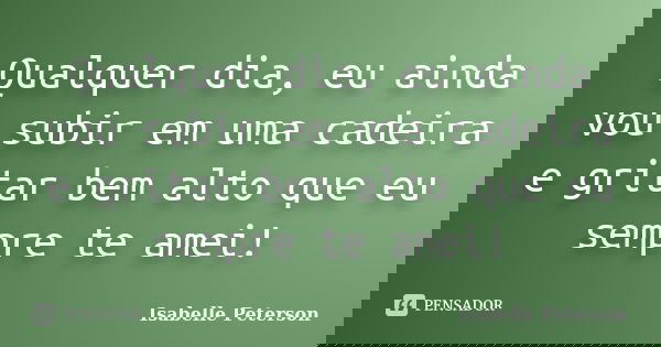 Qualquer dia, eu ainda vou subir em uma cadeira e gritar bem alto que eu sempre te amei!... Frase de Isabelle Peterson.