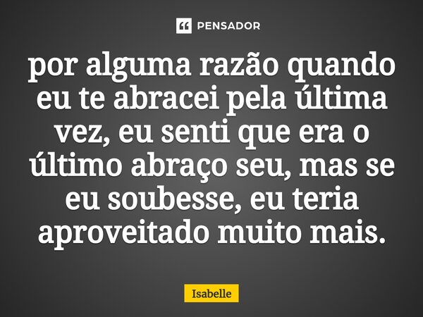 ⁠por alguma razão quando eu te abracei pela última vez, eu senti que era o último abraço seu, mas se eu soubesse, eu teria aproveitado muito mais.... Frase de isabelle.