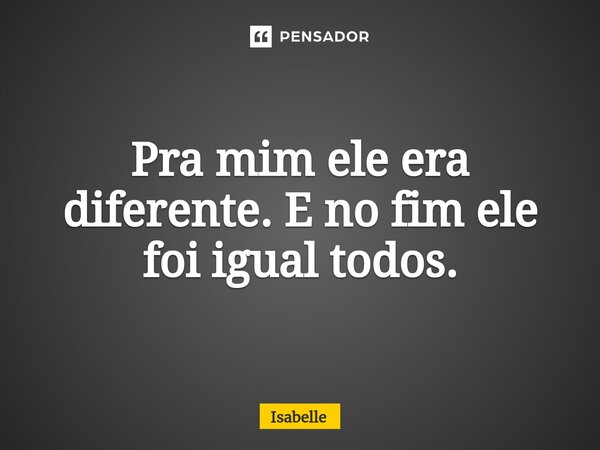 Pra mim ele era diferente. E no fim ele foi igual todos.... Frase de isabelle.