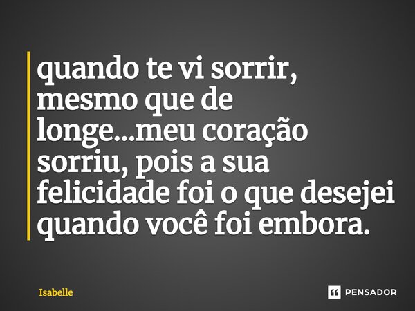 ⁠quando te vi sorrir, mesmo que de longe...meu coração sorriu, pois a sua felicidade foi o que desejei quando você foi embora.... Frase de isabelle.