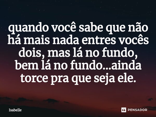 ⁠quando você sabe que não há mais nada entres vocês dois, mas lá no fundo, bem lá no fundo...ainda torce pra que seja ele.... Frase de isabelle.