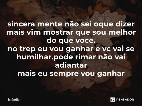 ⁠sincera mente não sei oque dizer mais vim mostrar que sou melhor do que voce. no trep eu vou ganhar e vc vai se humilhar.pode rimar não vai adiantar mais eu se... Frase de isabelle.