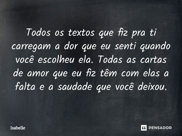 Todos os textos que fiz pra ti carregam a dor que eu senti quando você escolheu ela. Todas as cartas de amor que eu fiz têm com elas a falta e a saudade que voc... Frase de isabelle.